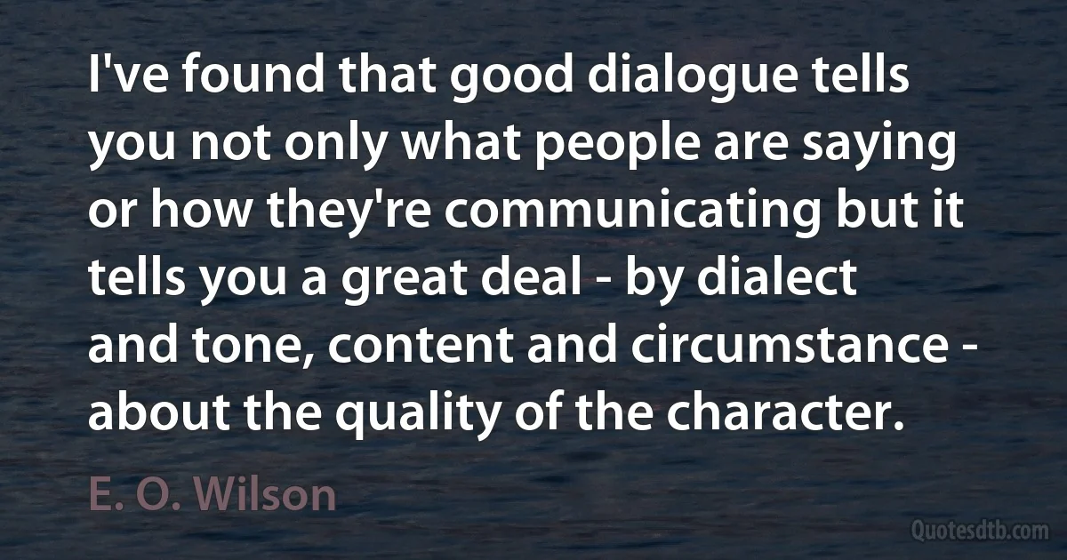 I've found that good dialogue tells you not only what people are saying or how they're communicating but it tells you a great deal - by dialect and tone, content and circumstance - about the quality of the character. (E. O. Wilson)