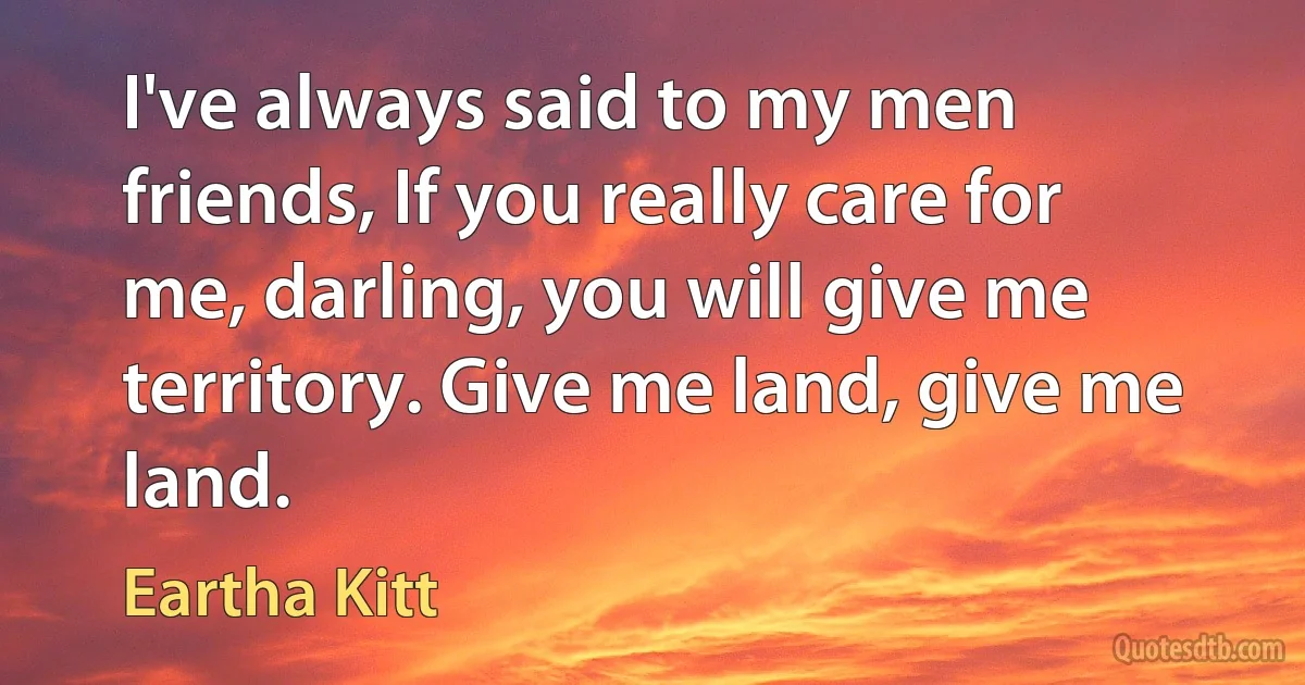 I've always said to my men friends, If you really care for me, darling, you will give me territory. Give me land, give me land. (Eartha Kitt)