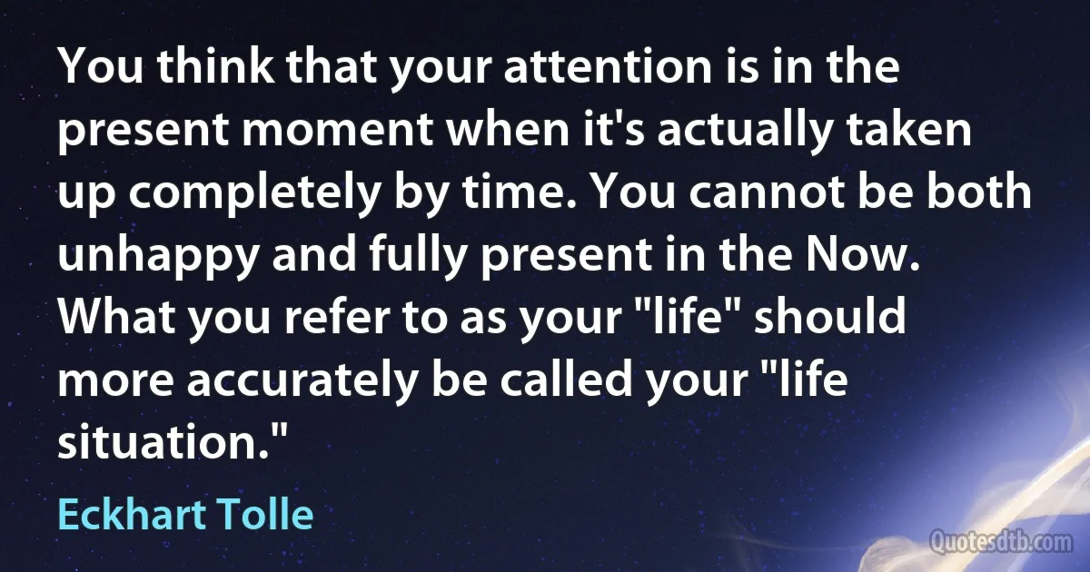 You think that your attention is in the present moment when it's actually taken up completely by time. You cannot be both unhappy and fully present in the Now. What you refer to as your "life" should more accurately be called your "life situation." (Eckhart Tolle)