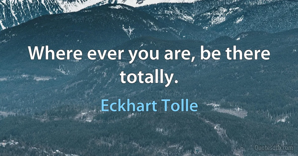 Where ever you are, be there totally. (Eckhart Tolle)