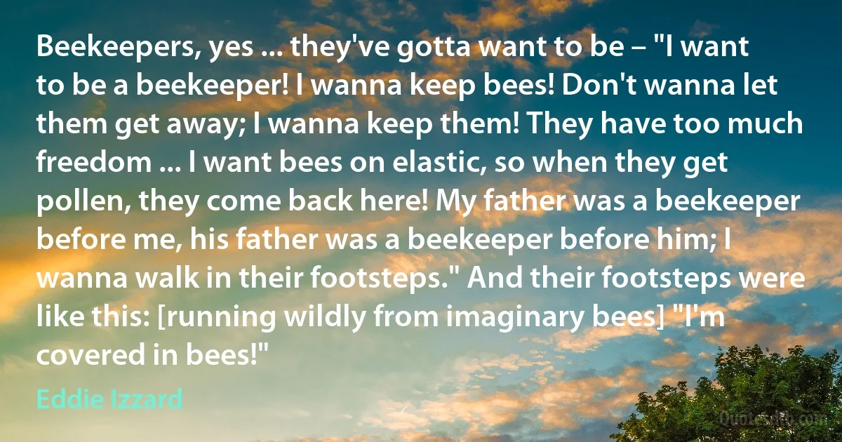 Beekeepers, yes ... they've gotta want to be – "I want to be a beekeeper! I wanna keep bees! Don't wanna let them get away; I wanna keep them! They have too much freedom ... I want bees on elastic, so when they get pollen, they come back here! My father was a beekeeper before me, his father was a beekeeper before him; I wanna walk in their footsteps." And their footsteps were like this: [running wildly from imaginary bees] "I'm covered in bees!" (Eddie Izzard)