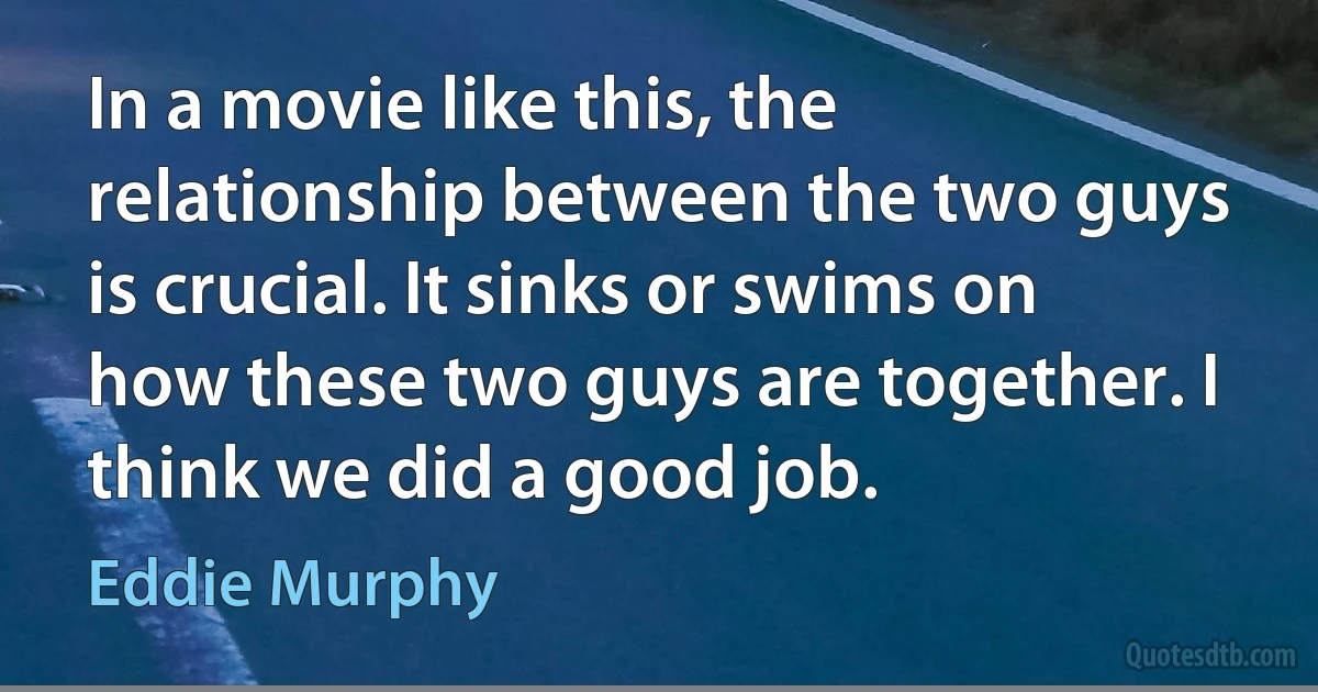 In a movie like this, the relationship between the two guys is crucial. It sinks or swims on how these two guys are together. I think we did a good job. (Eddie Murphy)