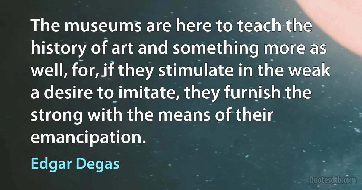 The museums are here to teach the history of art and something more as well, for, if they stimulate in the weak a desire to imitate, they furnish the strong with the means of their emancipation. (Edgar Degas)