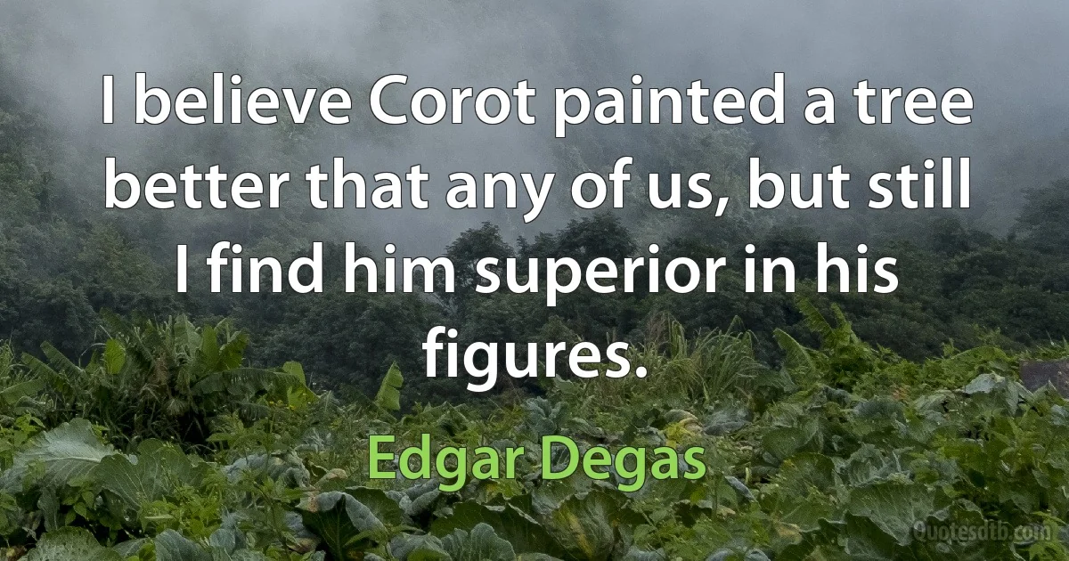 I believe Corot painted a tree better that any of us, but still I find him superior in his figures. (Edgar Degas)