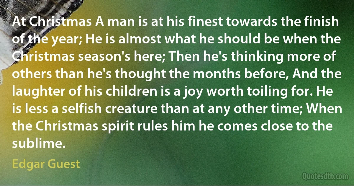 At Christmas A man is at his finest towards the finish of the year; He is almost what he should be when the Christmas season's here; Then he's thinking more of others than he's thought the months before, And the laughter of his children is a joy worth toiling for. He is less a selfish creature than at any other time; When the Christmas spirit rules him he comes close to the sublime. (Edgar Guest)