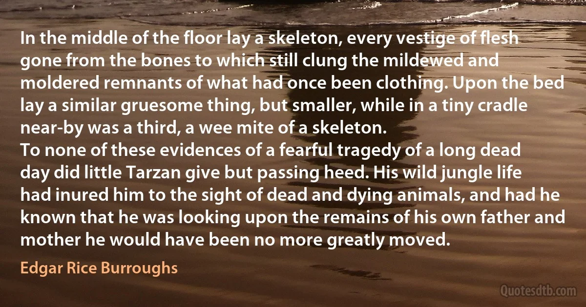 In the middle of the floor lay a skeleton, every vestige of flesh gone from the bones to which still clung the mildewed and moldered remnants of what had once been clothing. Upon the bed lay a similar gruesome thing, but smaller, while in a tiny cradle near-by was a third, a wee mite of a skeleton.
To none of these evidences of a fearful tragedy of a long dead day did little Tarzan give but passing heed. His wild jungle life had inured him to the sight of dead and dying animals, and had he known that he was looking upon the remains of his own father and mother he would have been no more greatly moved. (Edgar Rice Burroughs)