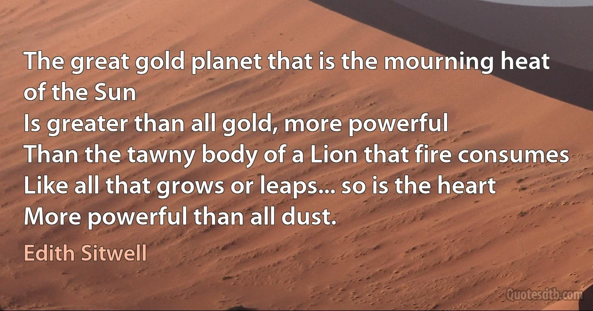 The great gold planet that is the mourning heat of the Sun
Is greater than all gold, more powerful
Than the tawny body of a Lion that fire consumes
Like all that grows or leaps... so is the heart
More powerful than all dust. (Edith Sitwell)