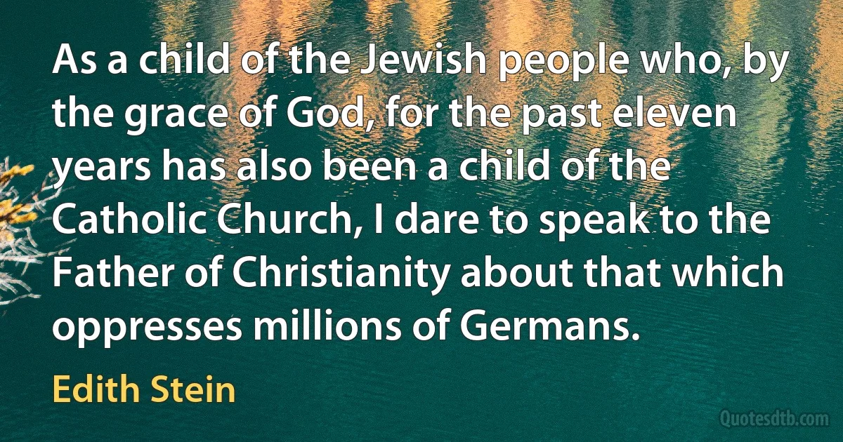 As a child of the Jewish people who, by the grace of God, for the past eleven years has also been a child of the Catholic Church, I dare to speak to the Father of Christianity about that which oppresses millions of Germans. (Edith Stein)