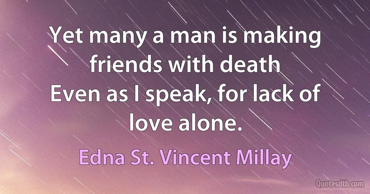 Yet many a man is making friends with death
Even as I speak, for lack of love alone. (Edna St. Vincent Millay)