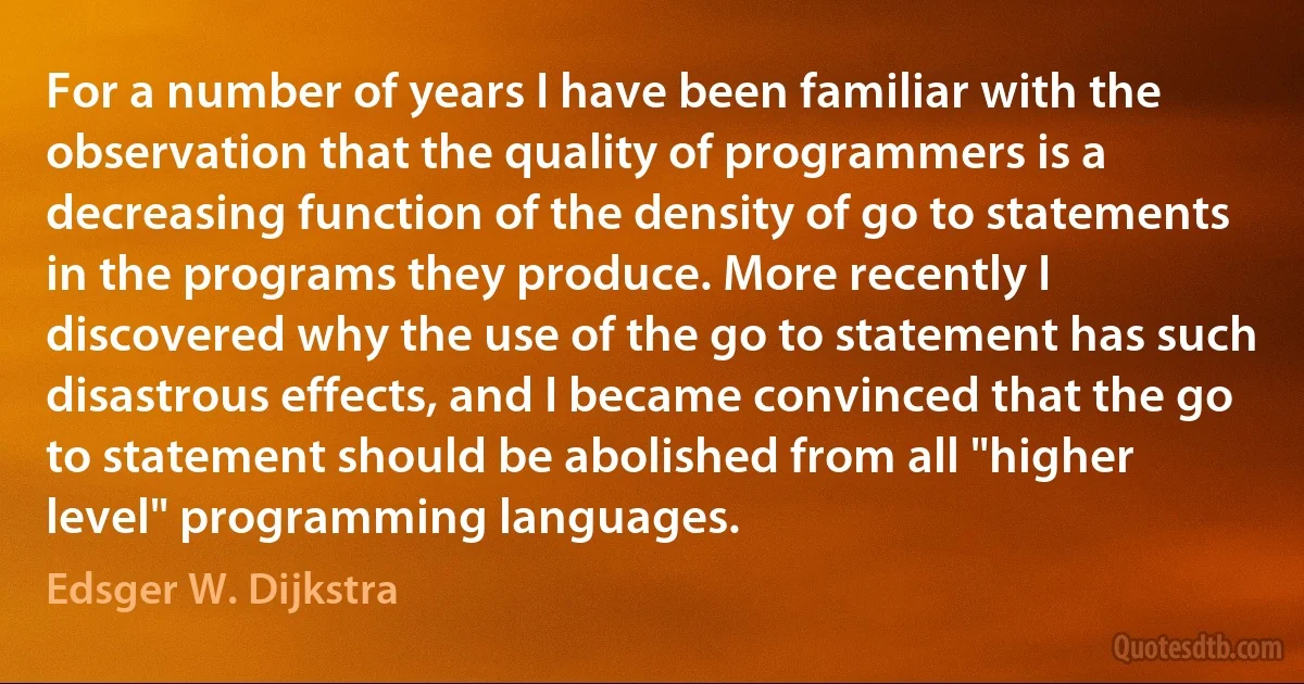 For a number of years I have been familiar with the observation that the quality of programmers is a decreasing function of the density of go to statements in the programs they produce. More recently I discovered why the use of the go to statement has such disastrous effects, and I became convinced that the go to statement should be abolished from all "higher level" programming languages. (Edsger W. Dijkstra)