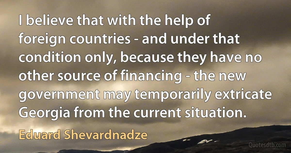 I believe that with the help of foreign countries - and under that condition only, because they have no other source of financing - the new government may temporarily extricate Georgia from the current situation. (Eduard Shevardnadze)