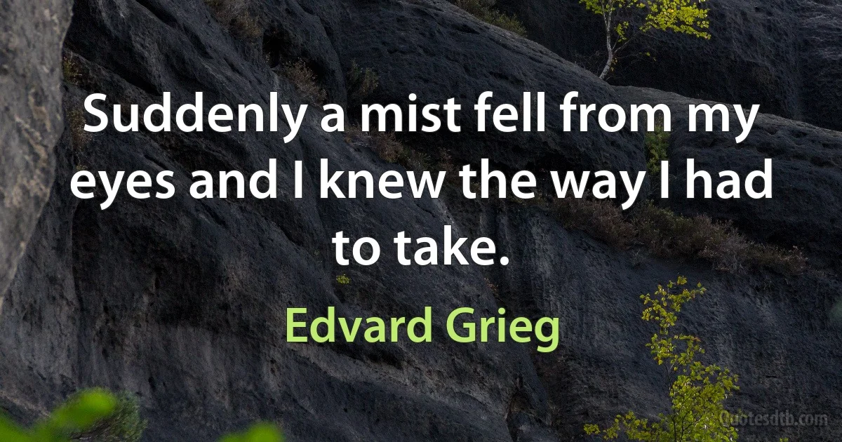 Suddenly a mist fell from my eyes and I knew the way I had to take. (Edvard Grieg)