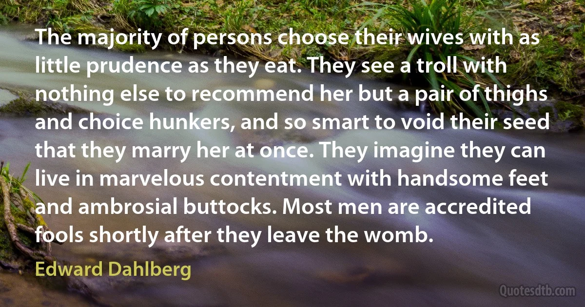 The majority of persons choose their wives with as little prudence as they eat. They see a troll with nothing else to recommend her but a pair of thighs and choice hunkers, and so smart to void their seed that they marry her at once. They imagine they can live in marvelous contentment with handsome feet and ambrosial buttocks. Most men are accredited fools shortly after they leave the womb. (Edward Dahlberg)