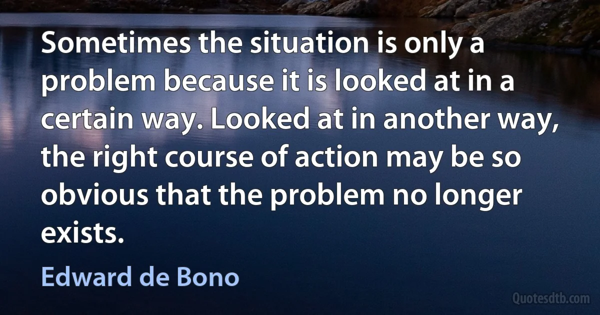 Sometimes the situation is only a problem because it is looked at in a certain way. Looked at in another way, the right course of action may be so obvious that the problem no longer exists. (Edward de Bono)