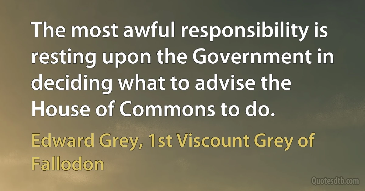 The most awful responsibility is resting upon the Government in deciding what to advise the House of Commons to do. (Edward Grey, 1st Viscount Grey of Fallodon)