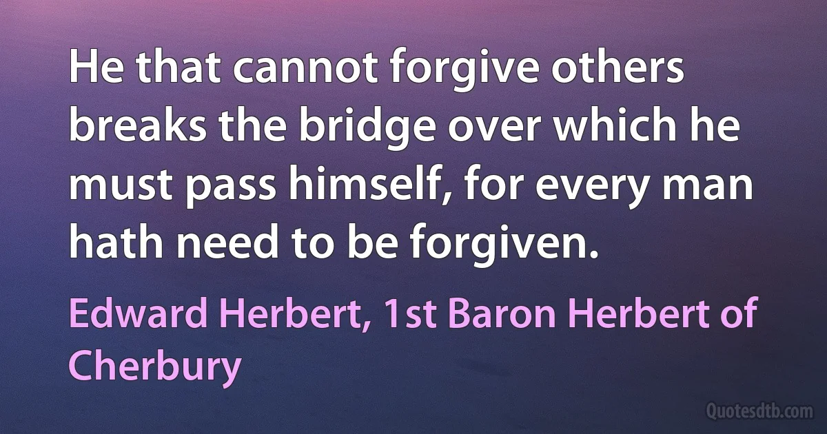 He that cannot forgive others breaks the bridge over which he must pass himself, for every man hath need to be forgiven. (Edward Herbert, 1st Baron Herbert of Cherbury)