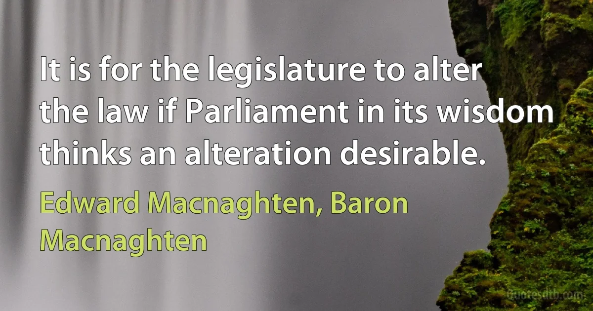 It is for the legislature to alter the law if Parliament in its wisdom thinks an alteration desirable. (Edward Macnaghten, Baron Macnaghten)