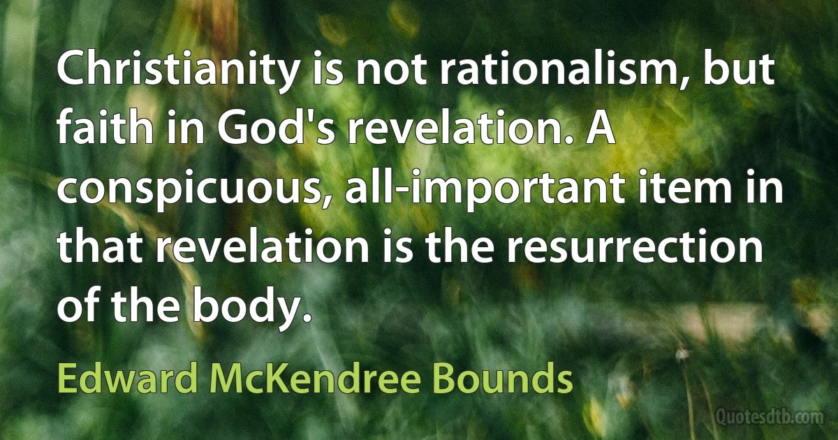 Christianity is not rationalism, but faith in God's revelation. A conspicuous, all-important item in that revelation is the resurrection of the body. (Edward McKendree Bounds)