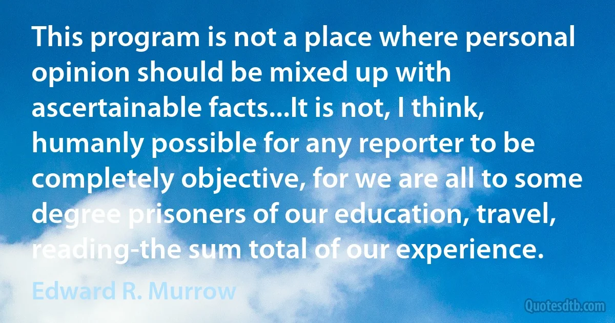 This program is not a place where personal opinion should be mixed up with ascertainable facts...It is not, I think, humanly possible for any reporter to be completely objective, for we are all to some degree prisoners of our education, travel, reading-the sum total of our experience. (Edward R. Murrow)