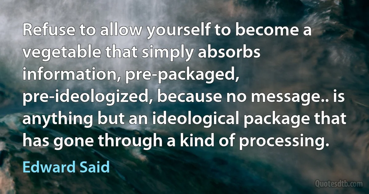 Refuse to allow yourself to become a vegetable that simply absorbs information, pre-packaged, pre-ideologized, because no message.. is anything but an ideological package that has gone through a kind of processing. (Edward Said)