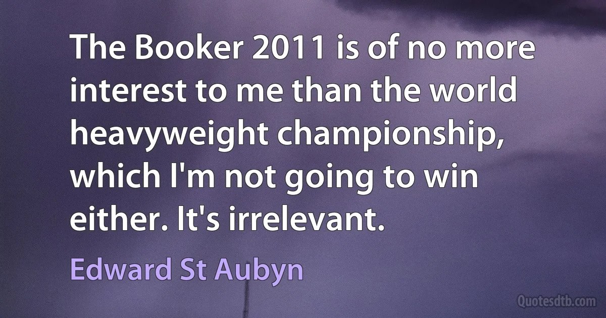 The Booker 2011 is of no more interest to me than the world heavyweight championship, which I'm not going to win either. It's irrelevant. (Edward St Aubyn)