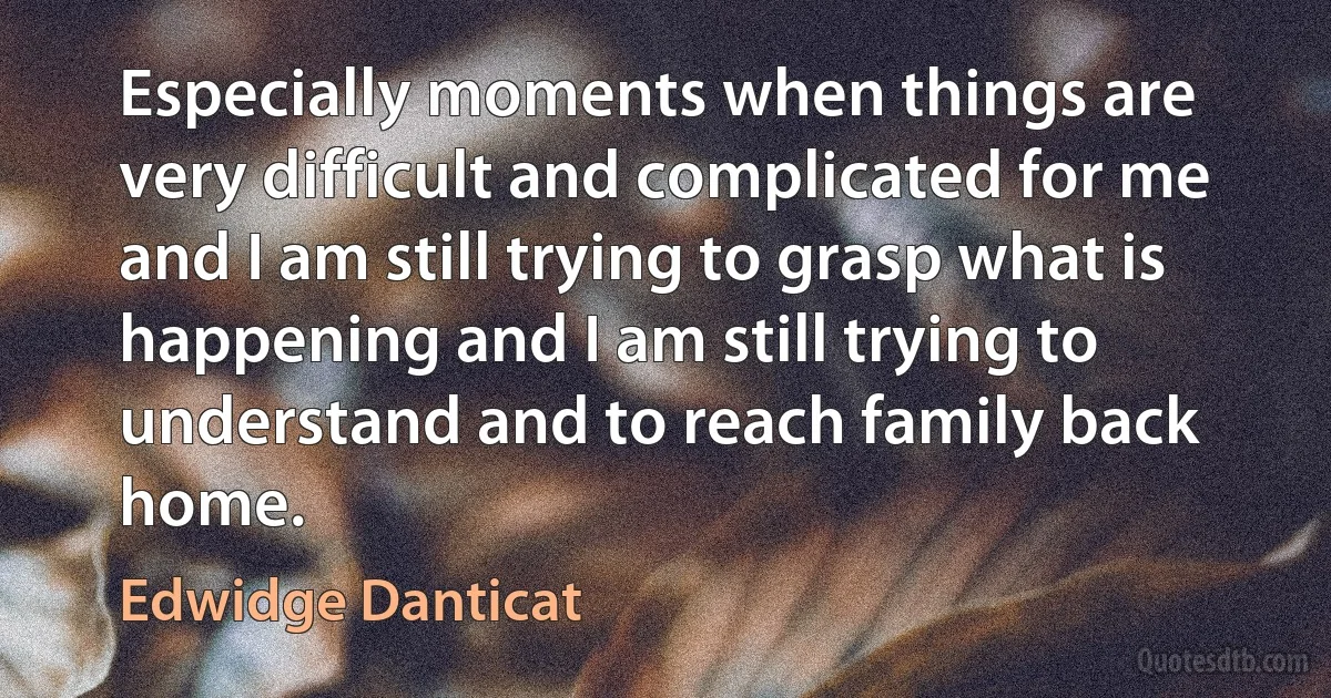 Especially moments when things are very difficult and complicated for me and I am still trying to grasp what is happening and I am still trying to understand and to reach family back home. (Edwidge Danticat)