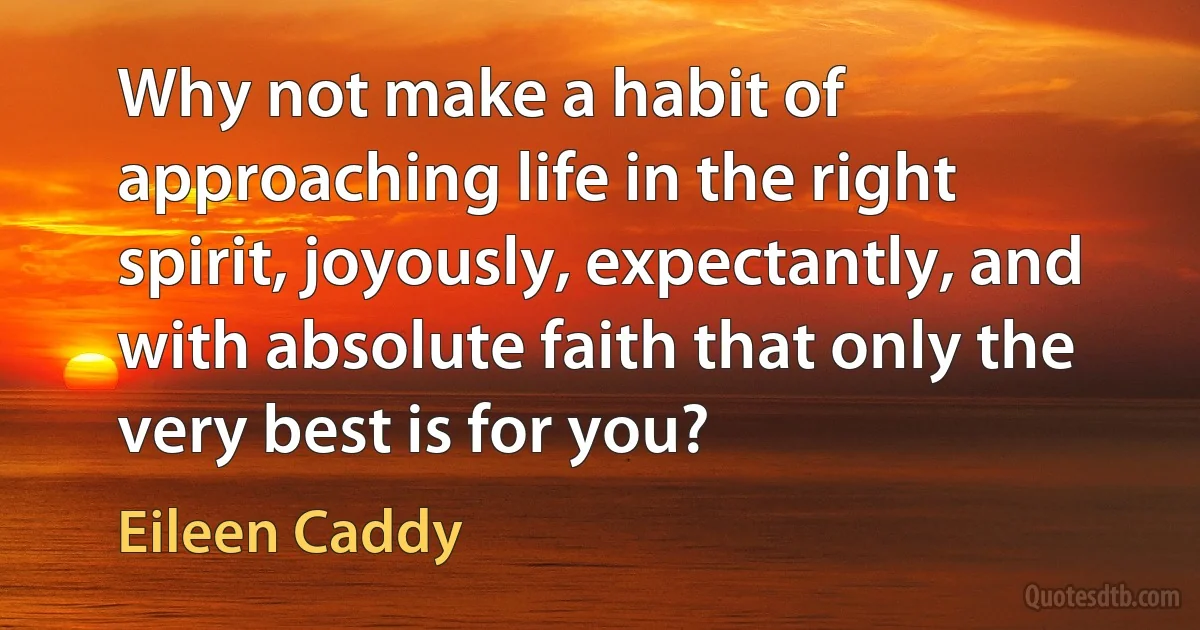 Why not make a habit of approaching life in the right spirit, joyously, expectantly, and with absolute faith that only the very best is for you? (Eileen Caddy)