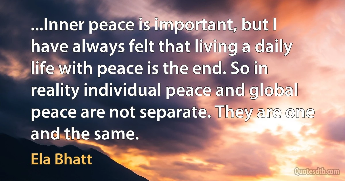 ...Inner peace is important, but I have always felt that living a daily life with peace is the end. So in reality individual peace and global peace are not separate. They are one and the same. (Ela Bhatt)