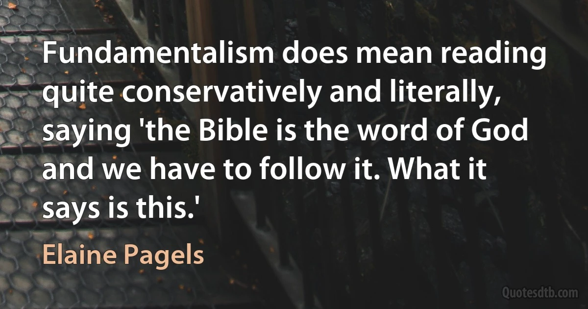 Fundamentalism does mean reading quite conservatively and literally, saying 'the Bible is the word of God and we have to follow it. What it says is this.' (Elaine Pagels)