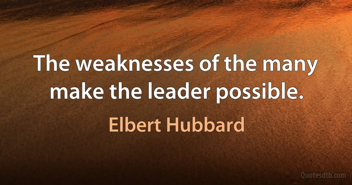 The weaknesses of the many make the leader possible. (Elbert Hubbard)