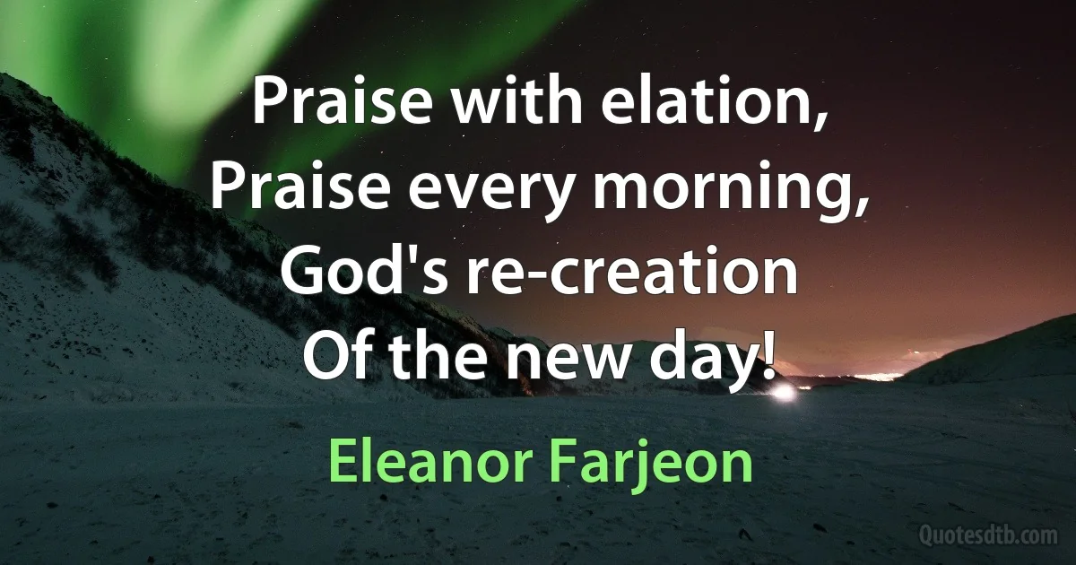 Praise with elation,
Praise every morning,
God's re-creation
Of the new day! (Eleanor Farjeon)