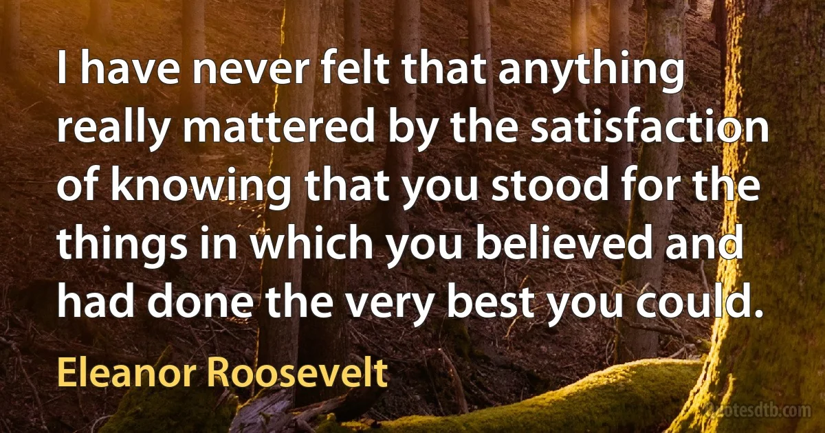 I have never felt that anything really mattered by the satisfaction of knowing that you stood for the things in which you believed and had done the very best you could. (Eleanor Roosevelt)