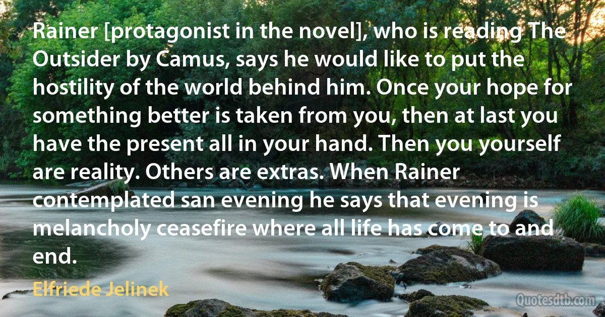 Rainer [protagonist in the novel], who is reading The Outsider by Camus, says he would like to put the hostility of the world behind him. Once your hope for something better is taken from you, then at last you have the present all in your hand. Then you yourself are reality. Others are extras. When Rainer contemplated san evening he says that evening is melancholy ceasefire where all life has come to and end. (Elfriede Jelinek)