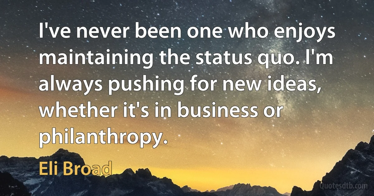 I've never been one who enjoys maintaining the status quo. I'm always pushing for new ideas, whether it's in business or philanthropy. (Eli Broad)