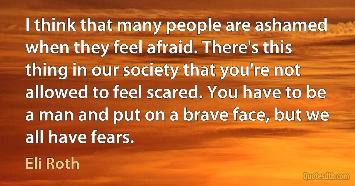 I think that many people are ashamed when they feel afraid. There's this thing in our society that you're not allowed to feel scared. You have to be a man and put on a brave face, but we all have fears. (Eli Roth)