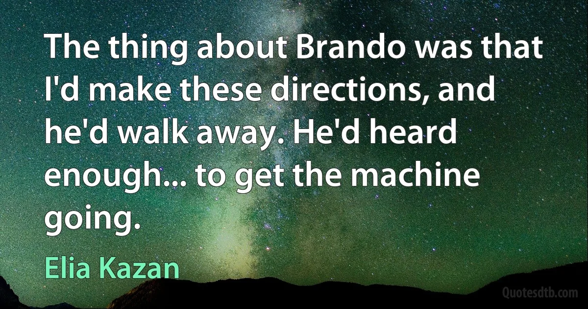 The thing about Brando was that I'd make these directions, and he'd walk away. He'd heard enough... to get the machine going. (Elia Kazan)