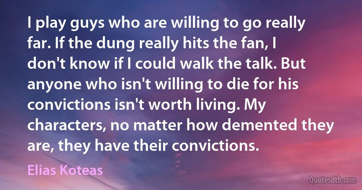 I play guys who are willing to go really far. If the dung really hits the fan, I don't know if I could walk the talk. But anyone who isn't willing to die for his convictions isn't worth living. My characters, no matter how demented they are, they have their convictions. (Elias Koteas)