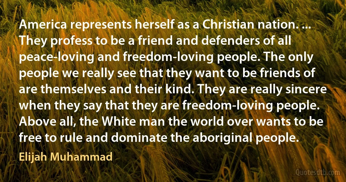 America represents herself as a Christian nation. ... They profess to be a friend and defenders of all peace-loving and freedom-loving people. The only people we really see that they want to be friends of are themselves and their kind. They are really sincere when they say that they are freedom-loving people. Above all, the White man the world over wants to be free to rule and dominate the aboriginal people. (Elijah Muhammad)