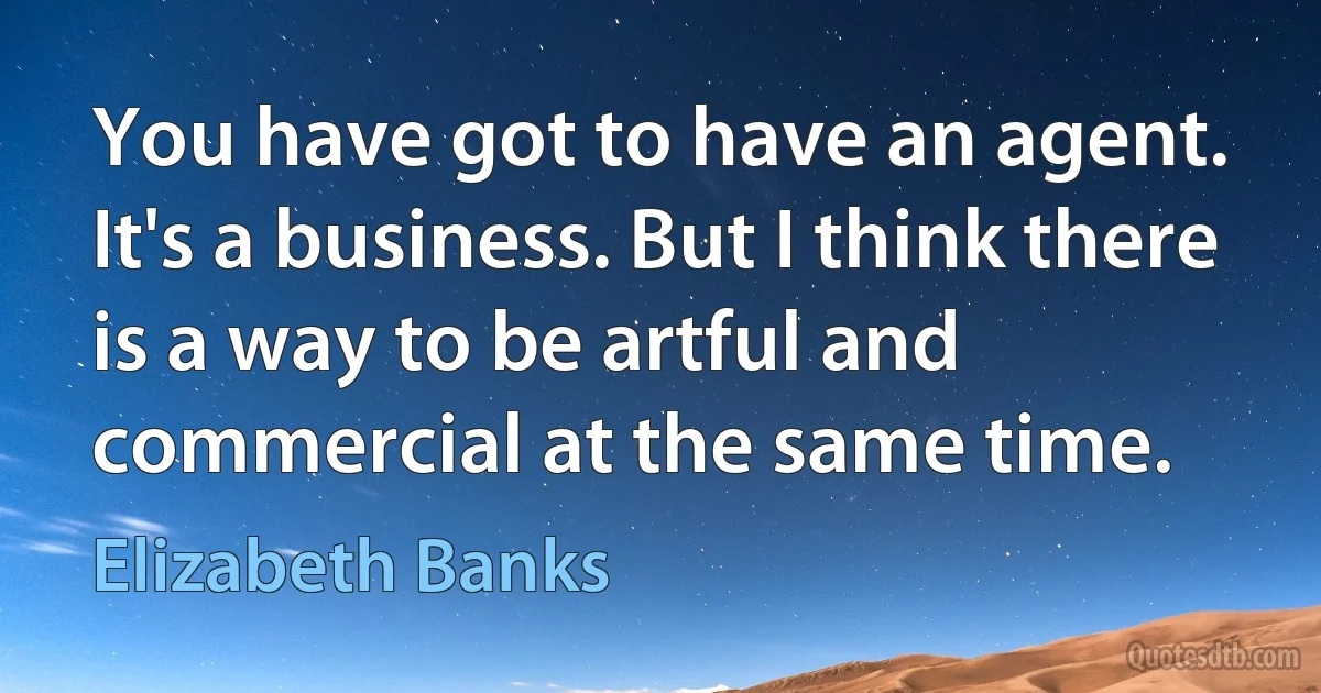 You have got to have an agent. It's a business. But I think there is a way to be artful and commercial at the same time. (Elizabeth Banks)