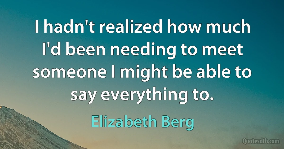 I hadn't realized how much I'd been needing to meet someone I might be able to say everything to. (Elizabeth Berg)