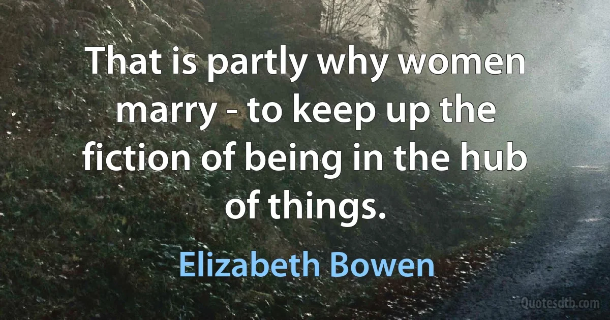 That is partly why women marry - to keep up the fiction of being in the hub of things. (Elizabeth Bowen)