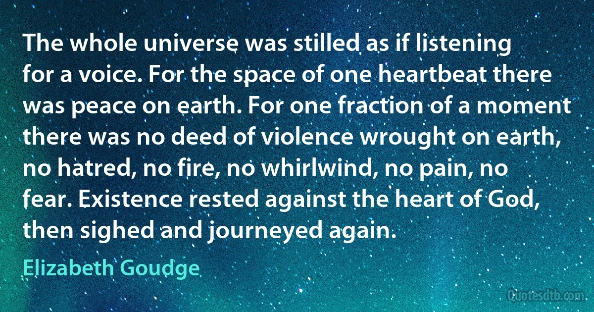 The whole universe was stilled as if listening for a voice. For the space of one heartbeat there was peace on earth. For one fraction of a moment there was no deed of violence wrought on earth, no hatred, no fire, no whirlwind, no pain, no fear. Existence rested against the heart of God, then sighed and journeyed again. (Elizabeth Goudge)