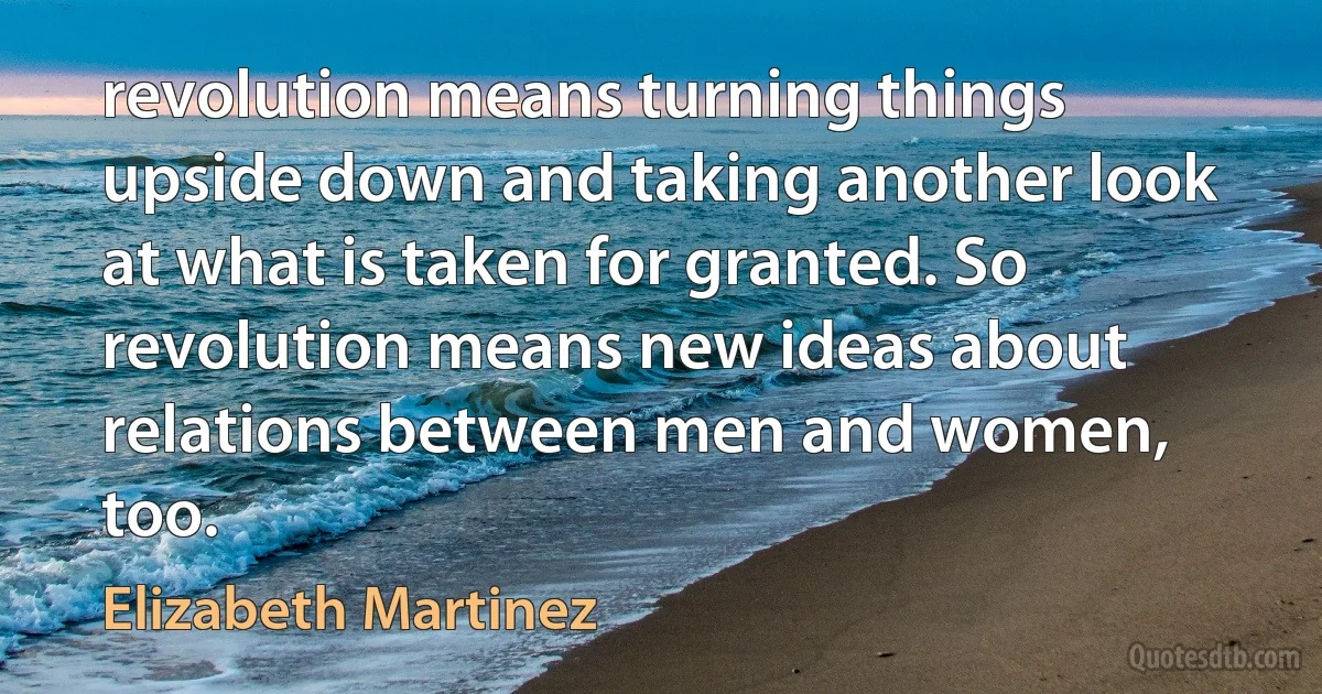 revolution means turning things upside down and taking another look at what is taken for granted. So revolution means new ideas about relations between men and women, too. (Elizabeth Martinez)