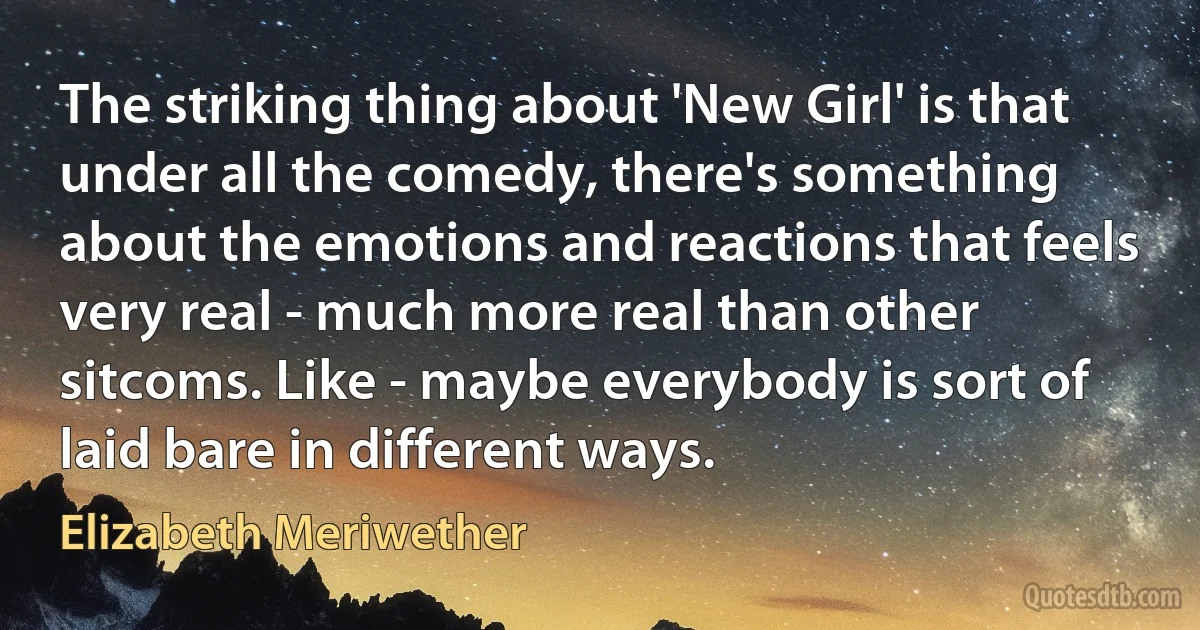 The striking thing about 'New Girl' is that under all the comedy, there's something about the emotions and reactions that feels very real - much more real than other sitcoms. Like - maybe everybody is sort of laid bare in different ways. (Elizabeth Meriwether)