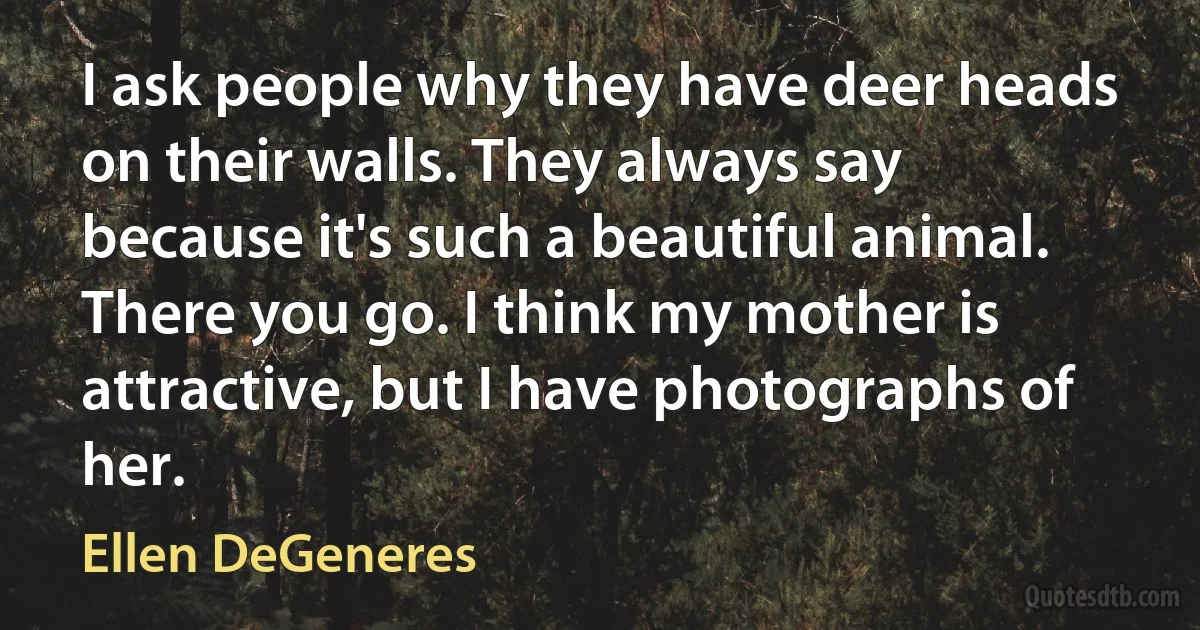 I ask people why they have deer heads on their walls. They always say because it's such a beautiful animal. There you go. I think my mother is attractive, but I have photographs of her. (Ellen DeGeneres)