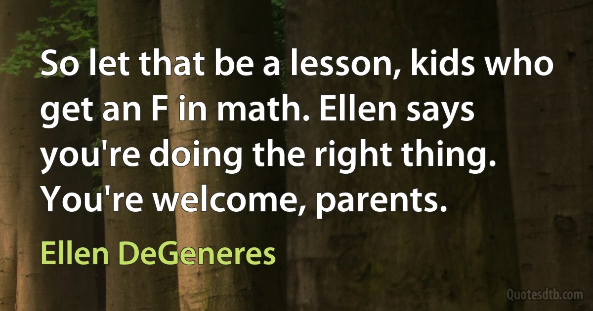 So let that be a lesson, kids who get an F in math. Ellen says you're doing the right thing. You're welcome, parents. (Ellen DeGeneres)