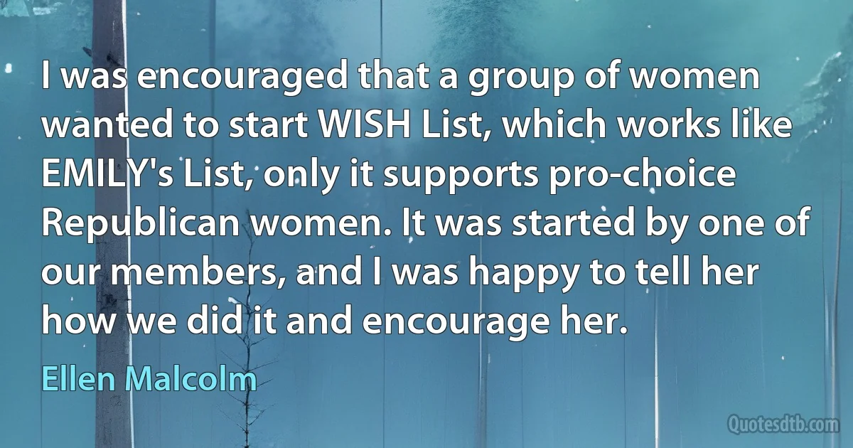 I was encouraged that a group of women wanted to start WISH List, which works like EMILY's List, only it supports pro-choice Republican women. It was started by one of our members, and I was happy to tell her how we did it and encourage her. (Ellen Malcolm)