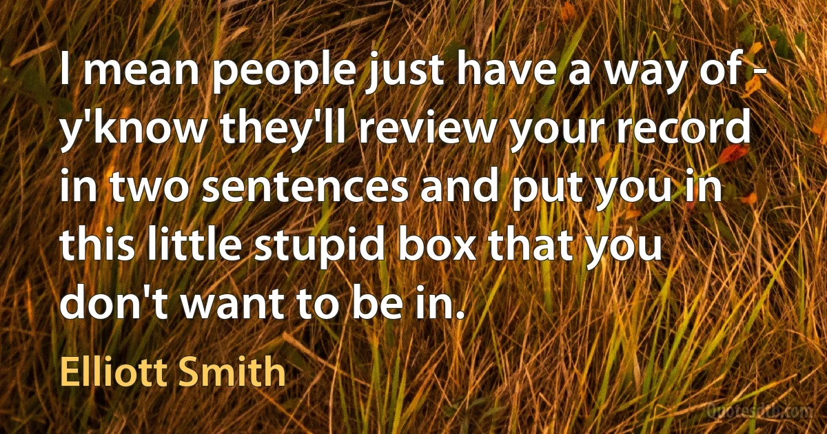 I mean people just have a way of - y'know they'll review your record in two sentences and put you in this little stupid box that you don't want to be in. (Elliott Smith)