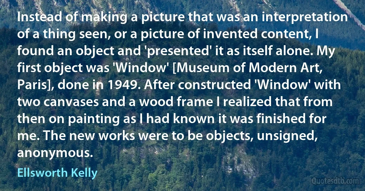 Instead of making a picture that was an interpretation of a thing seen, or a picture of invented content, I found an object and 'presented' it as itself alone. My first object was 'Window' [Museum of Modern Art, Paris], done in 1949. After constructed 'Window' with two canvases and a wood frame I realized that from then on painting as I had known it was finished for me. The new works were to be objects, unsigned, anonymous. (Ellsworth Kelly)