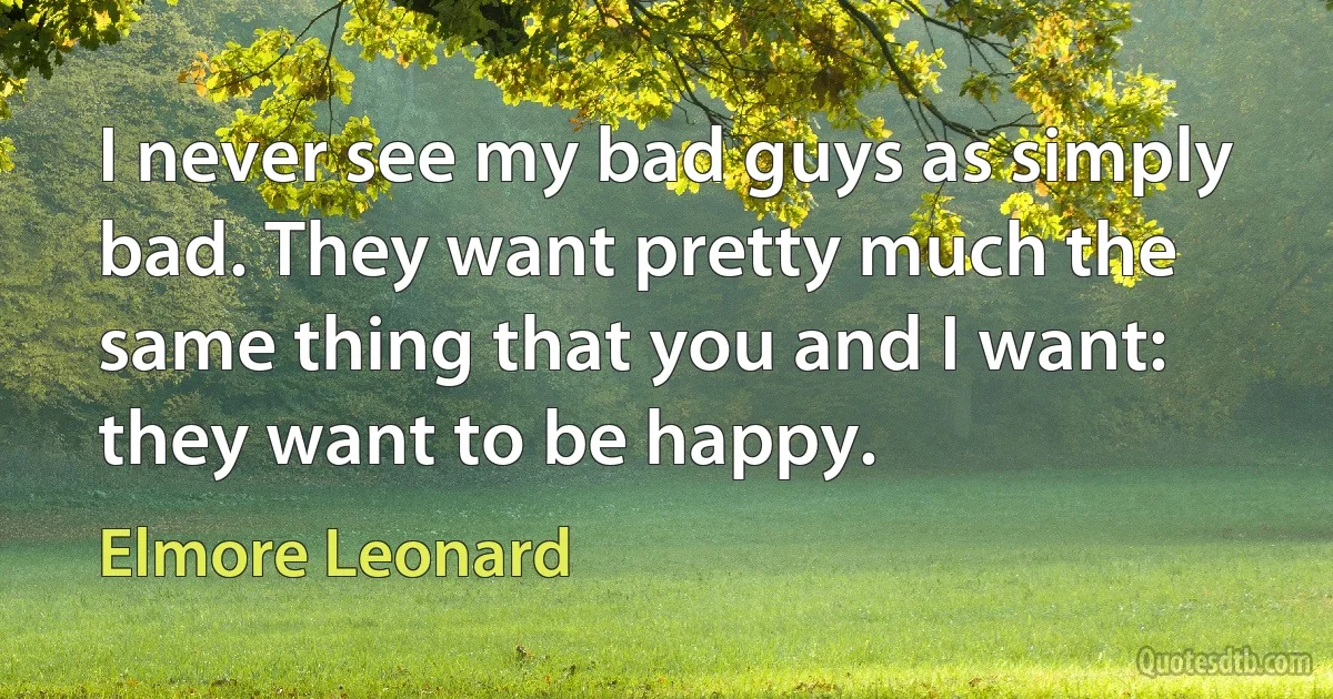 I never see my bad guys as simply bad. They want pretty much the same thing that you and I want: they want to be happy. (Elmore Leonard)